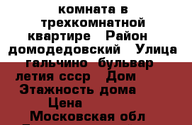 комната в трехкомнатной квартире › Район ­ домодедовский › Улица ­ гальчино, бульвар 60 летия ссср › Дом ­ 11 › Этажность дома ­ 5 › Цена ­ 10 000 - Московская обл., Домодедовский р-н, Домодедово г. Недвижимость » Квартиры аренда   